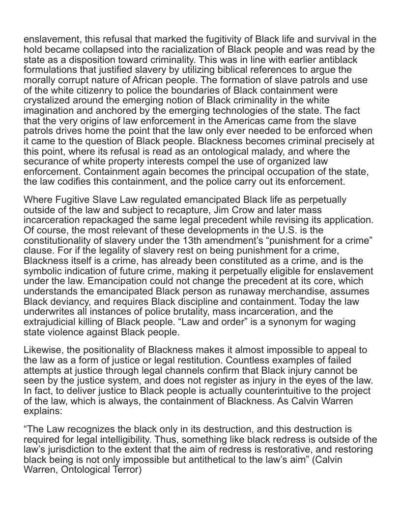 enslavement, this refusal that marked the fugitivity of Black life and survival in the hold became collapsed into the racialization of Black people and was read by the state as a disposition toward criminality. This was in line with earlier antiblack formulations that justified slavery by utilizing biblical references to argue the morally corrupt nature of African people. The formation of slave patrols and use of the white citizenry to police the boundaries of Black containment were crystalized around the emerging notion of Black criminality in the white imagination and anchored by the emerging technologies of the state. The fact that the very origins of law enforcement in the Americas came from the slave patrols drives home the point that the law only ever needed to be enforced when it came to the question of Black people. Blackness becomes criminal precisely at this point, where its refusal is read as an ontological malady, and where the securance of white property interests compel the use of organized law enforcement. Containment again becomes the principal occupation of the state, the law codifies this containment, and the police carry out its enforcement. Where Fugitive Slave Law regulated emancipated Black life as perpetually outside of the law and subject to recapture, Jim Crow and later mass incarceration repackaged the same legal precedent while revising its application. Of course, the most relevant of these developments in the U.S. is the constitutionality of slavery under the 13th amendment’s “punishment for a crime” clause. For if the legality of slavery rest on being punishment for a crime, Blackness itself is a crime, has already been constituted as a crime, and is the symbolic indication of future crime, making it perpetually eligible for enslavement under the law. Emancipation could not change the precedent at its core, which understands the emancipated Black person as runaway merchandise, assumes Black deviancy, and requires Black discipline and containment. Today the law underwrites all instances of police brutality, mass incarceration, and the extrajudicial killing of Black people. “Law and order” is a synonym for waging state violence against Black people. Likewise, the positionality of Blackness makes it almost impossible to appeal to the law as a form of justice or legal restitution. Countless examples of failed attempts at justice through legal channels confirm that Black injury cannot be seen by the justice system, and does not register as injury in the eyes of the law. In fact, to deliver justice to Black people is actually counterintuitive to the project of the law, which is always, the containment of Blackness. As Calvin Warren explains: “The Law recognizes the black only in its destruction, and this destruction is required for legal intelligibility. Thus, something like black redress is outside of the law’s jurisdiction to the extent that the aim of redress is restorative, and restoring black being is not only impossible but antithetical to the law’s aim” (Calvin Warren, Ontological Terror)